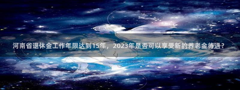 壹号电子娱乐app下载最新版本：河南省退休金工作年限达到15年，2023年是否可以享受新的养老金待遇？