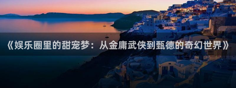 万赢娱乐app：《娱乐圈里的甜宠梦：从金庸武侠到甄德的奇幻世界》