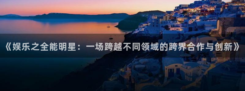 壹号注册入口app下载：《娱乐之全能明星：一场跨越不同领域的跨界合作与创新》